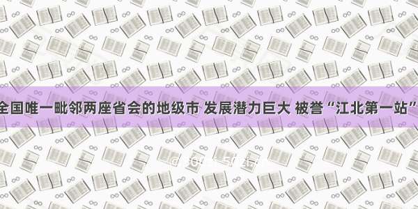 全国唯一毗邻两座省会的地级市 发展潜力巨大 被誉“江北第一站”！