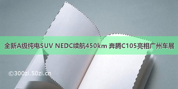 全新A级纯电SUV NEDC续航450km 奔腾C105亮相广州车展