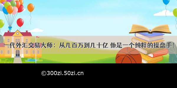 一代外汇交易大师：从几百万到几十亿 他是一个纯粹的操盘手！