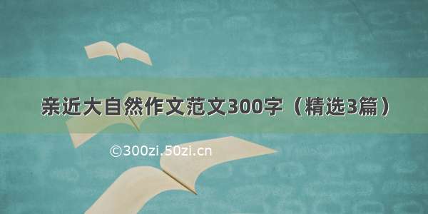 亲近大自然作文范文300字（精选3篇）