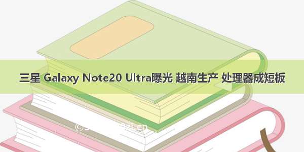三星 Galaxy Note20 Ultra曝光 越南生产 处理器成短板