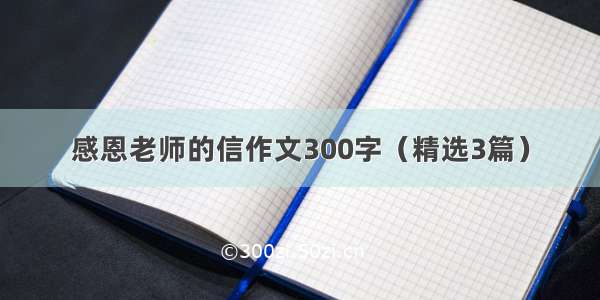 感恩老师的信作文300字（精选3篇）