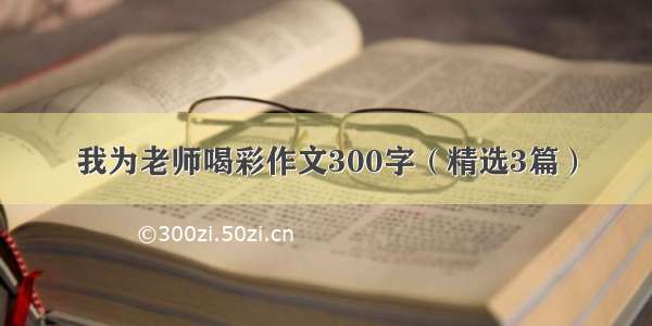 我为老师喝彩作文300字（精选3篇）