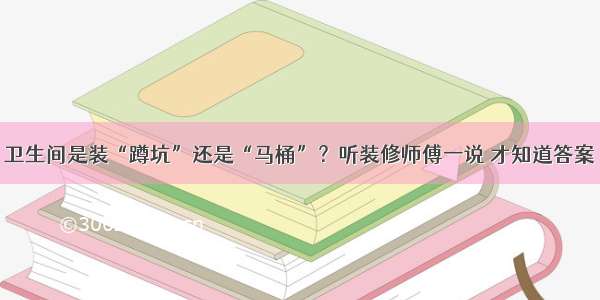 卫生间是装“蹲坑”还是“马桶”？听装修师傅一说 才知道答案