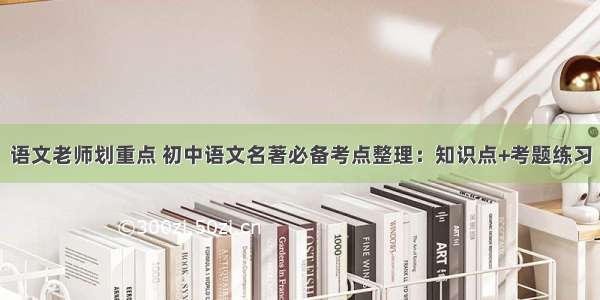 语文老师划重点 初中语文名著必备考点整理：知识点+考题练习