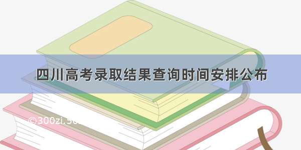 四川高考录取结果查询时间安排公布