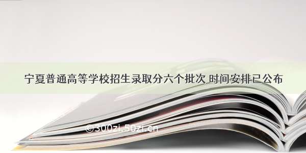 宁夏普通高等学校招生录取分六个批次 时间安排已公布