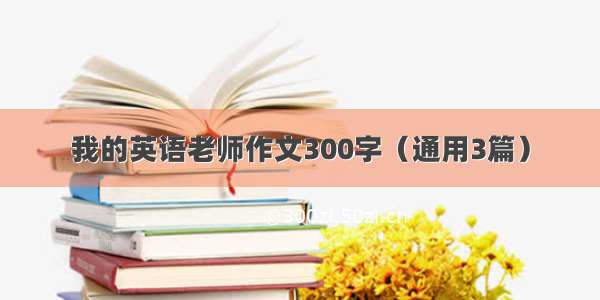 我的英语老师作文300字（通用3篇）