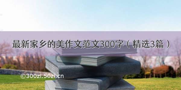 最新家乡的美作文范文300字（精选3篇）