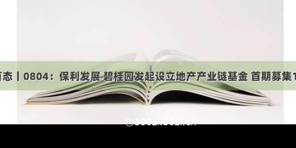 房企百态丨0804：保利发展 碧桂园发起设立地产产业链基金 首期募集10亿元