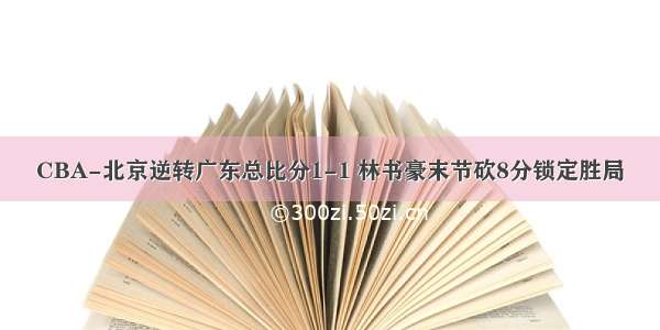 CBA-北京逆转广东总比分1-1 林书豪末节砍8分锁定胜局