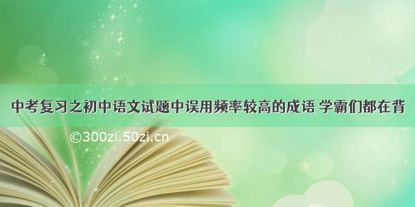 中考复习之初中语文试题中误用频率较高的成语 学霸们都在背