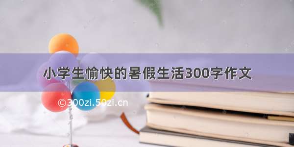 小学生愉快的暑假生活300字作文