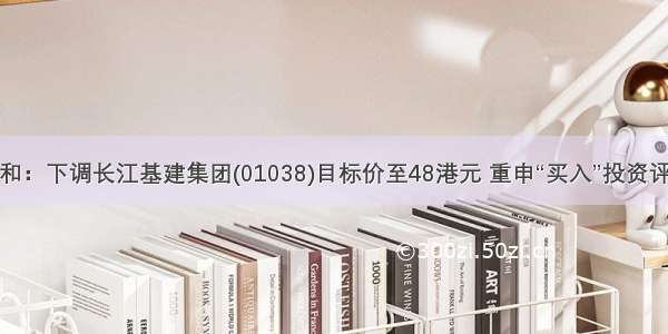 大和：下调长江基建集团(01038)目标价至48港元 重申“买入”投资评级