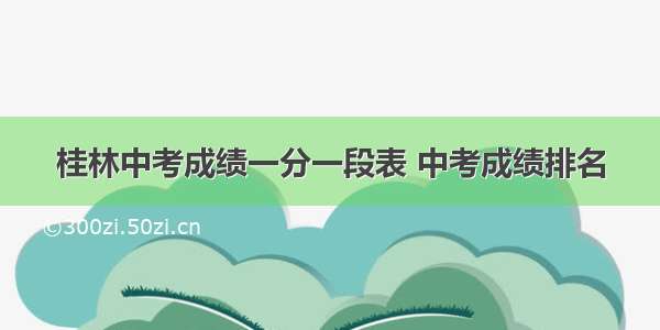 桂林中考成绩一分一段表 中考成绩排名