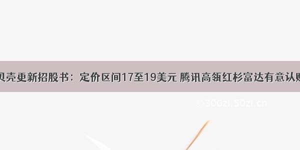 贝壳更新招股书：定价区间17至19美元 腾讯高瓴红杉富达有意认购