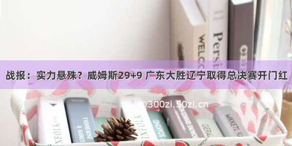 战报：实力悬殊？威姆斯29+9 广东大胜辽宁取得总决赛开门红