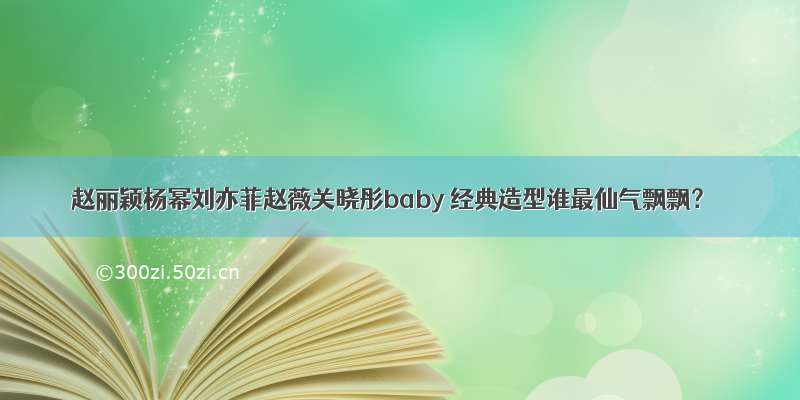 赵丽颖杨幂刘亦菲赵薇关晓彤baby 经典造型谁最仙气飘飘？