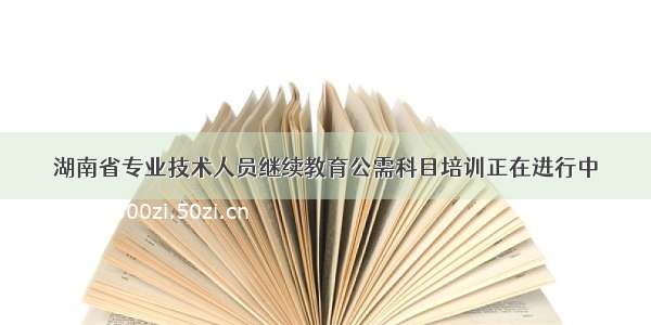 湖南省专业技术人员继续教育公需科目培训正在进行中