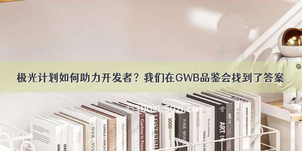 极光计划如何助力开发者？我们在GWB品鉴会找到了答案