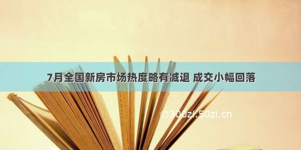 7月全国新房市场热度略有减退 成交小幅回落