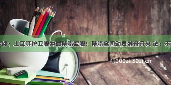 重大事件；土耳其护卫舰冲撞希腊军舰！希腊全国动员准备开火 法：不能原谅