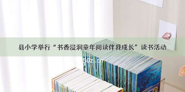 县小学举行“书香浸润童年阅读伴我成长”读书活动