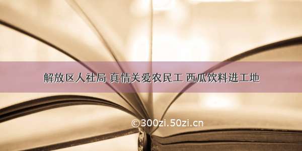 解放区人社局 真情关爱农民工 西瓜饮料进工地