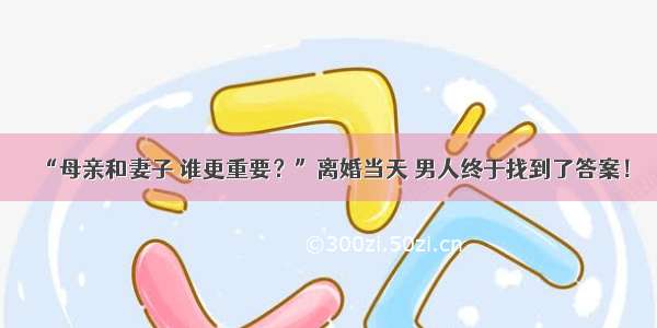 “母亲和妻子 谁更重要？”离婚当天 男人终于找到了答案！