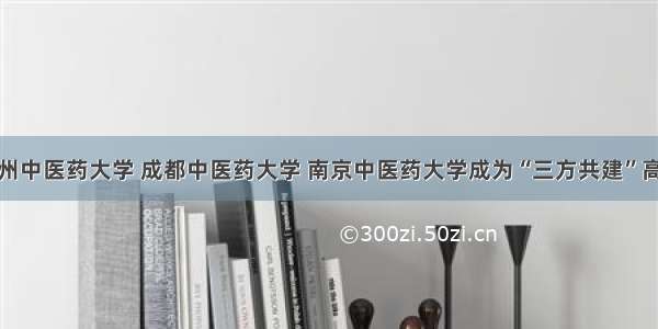 广州中医药大学 成都中医药大学 南京中医药大学成为“三方共建”高校