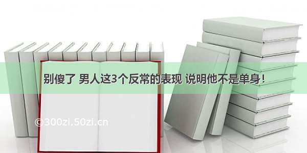 别傻了 男人这3个反常的表现 说明他不是单身！