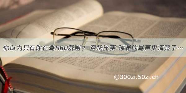 你以为只有你在骂NBA裁判？ 空场比赛 球员的骂声更清楚了…