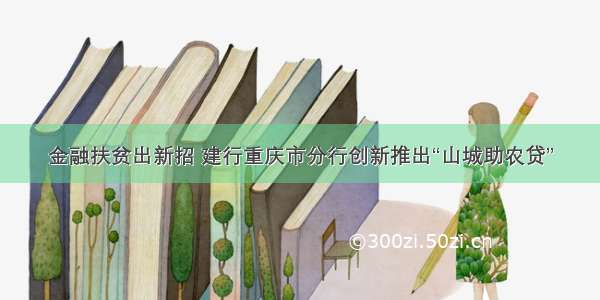 金融扶贫出新招 建行重庆市分行创新推出“山城助农贷”