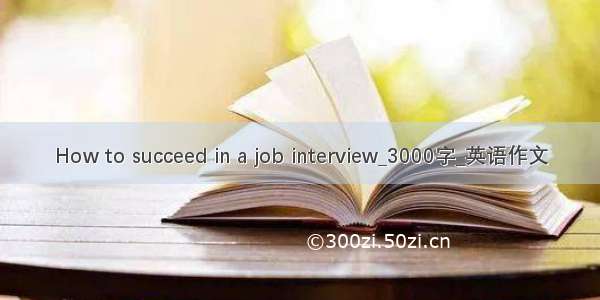 How to succeed in a job interview_3000字_英语作文