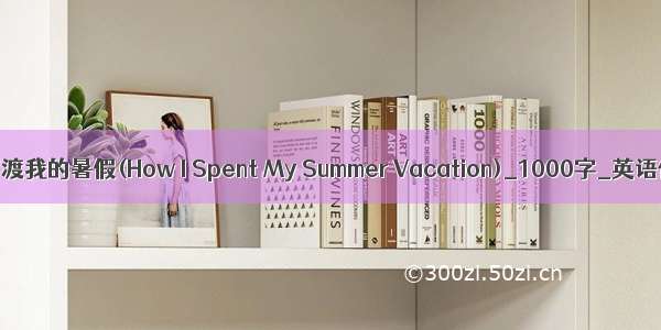 我如何渡我的暑假(How I Spent My Summer Vacation)_1000字_英语作文