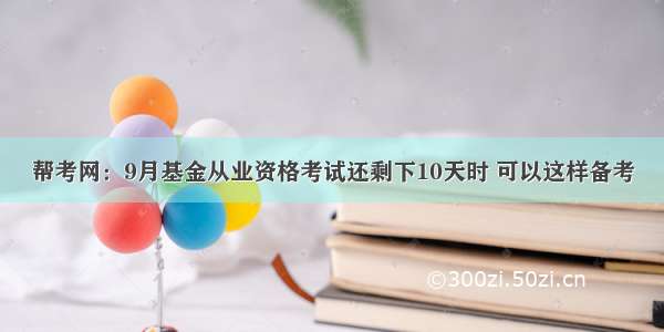 帮考网：9月基金从业资格考试还剩下10天时 可以这样备考