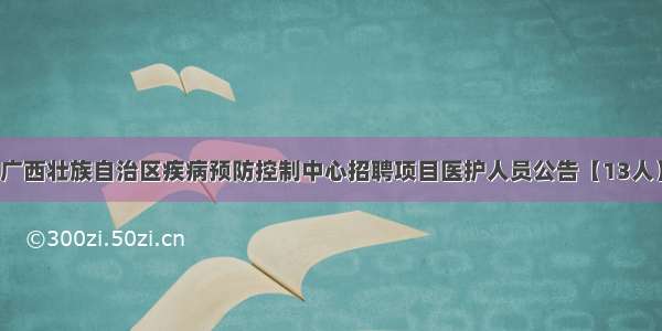广西壮族自治区疾病预防控制中心招聘项目医护人员公告【13人】