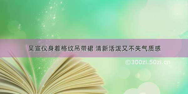 吴宣仪身着格纹吊带裙 清新活泼又不失气质感