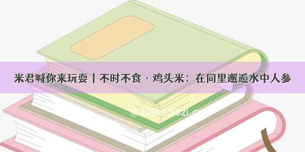 米君喊你来玩耍丨不时不食·鸡头米：在同里邂逅水中人参