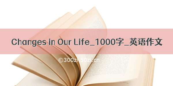 Changes in Our Life_1000字_英语作文