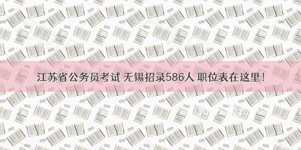 江苏省公务员考试 无锡招录586人 职位表在这里！