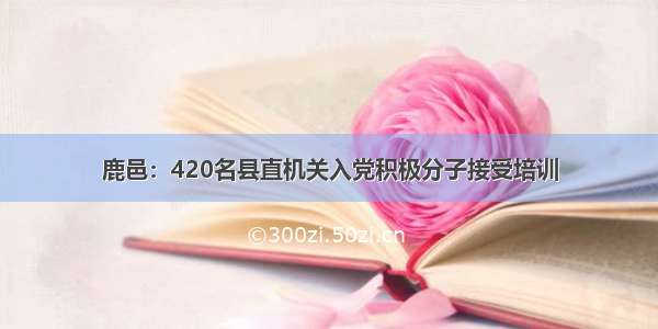 鹿邑：420名县直机关入党积极分子接受培训