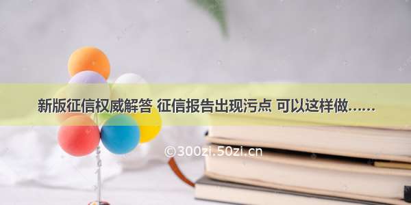 新版征信权威解答 征信报告出现污点 可以这样做……