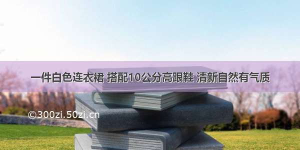 一件白色连衣裙 搭配10公分高跟鞋 清新自然有气质