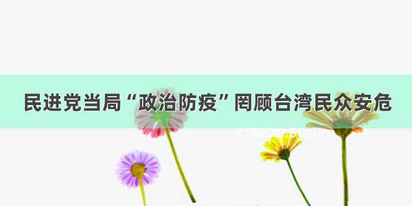 民进党当局“政治防疫”罔顾台湾民众安危