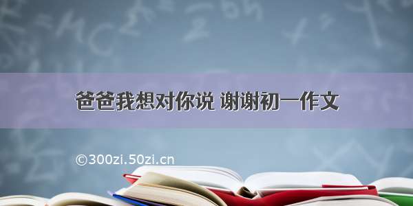 爸爸我想对你说 谢谢初一作文