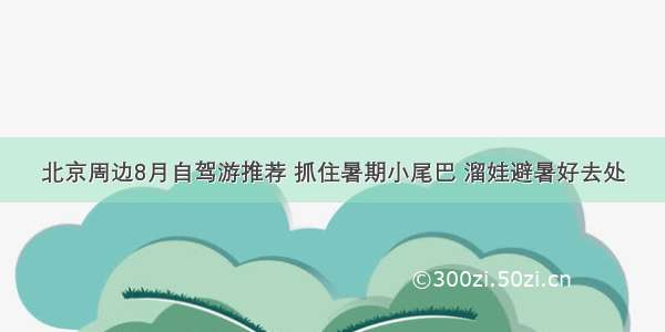 北京周边8月自驾游推荐 抓住暑期小尾巴 溜娃避暑好去处