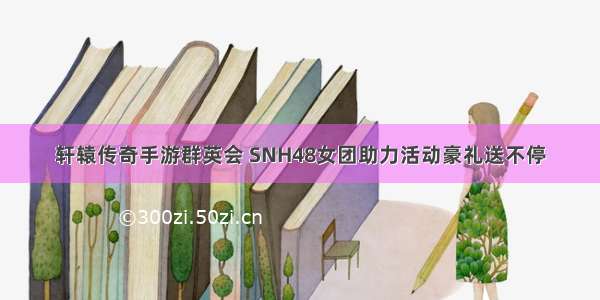 轩辕传奇手游群英会 SNH48女团助力活动豪礼送不停