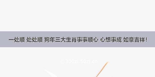 一处顺 处处顺 狗年三大生肖事事顺心 心想事成 如意吉祥！