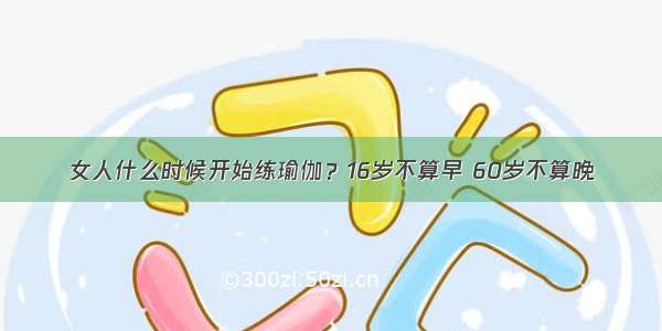 女人什么时候开始练瑜伽？16岁不算早 60岁不算晚